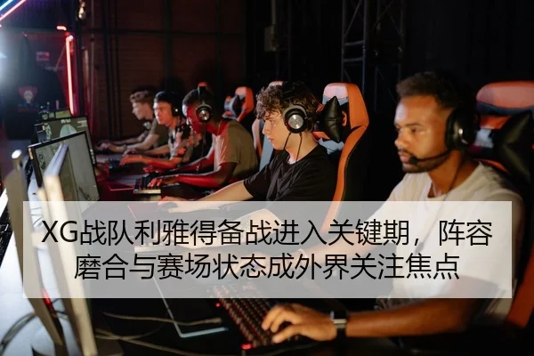 XG战队利雅得备战进入关键期，阵容磨合与赛场状态成外界关注焦点（jiuyou）